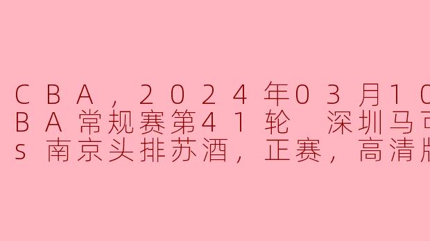 CBA，2024年03月10日 CBA常规赛第41轮 深圳马可波罗vs南京头排苏酒，正赛，高清版